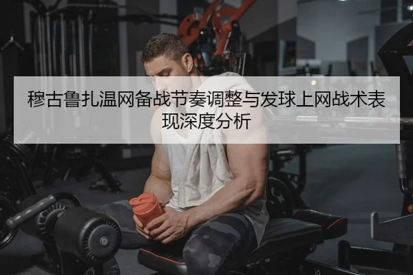 穆古鲁扎温网备战节奏调整与发球上网战术表现深度分析